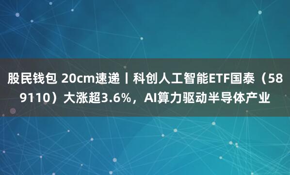 股民钱包 20cm速递丨科创人工智能ETF国泰（589110）大涨超3.6%，AI算力驱动半导体产业