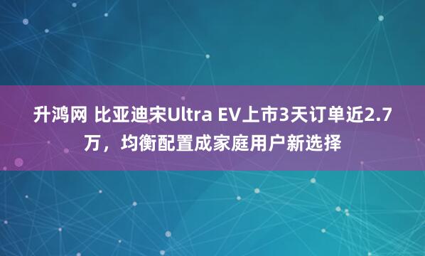 升鸿网 比亚迪宋Ultra EV上市3天订单近2.7万，均衡配置成家庭用户新选择