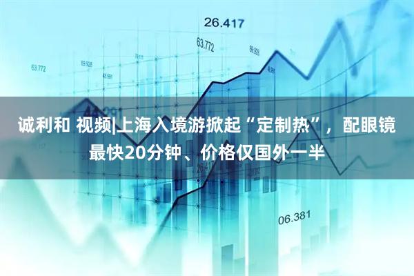 诚利和 视频|上海入境游掀起“定制热”，配眼镜最快20分钟、价格仅国外一半