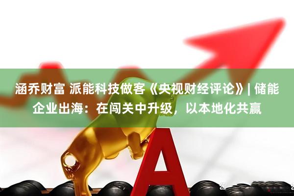 涵乔财富 派能科技做客《央视财经评论》| 储能企业出海：在闯关中升级，以本地化共赢