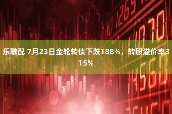 乐融配 7月23日金轮转债下跌188%，转股溢价率315%