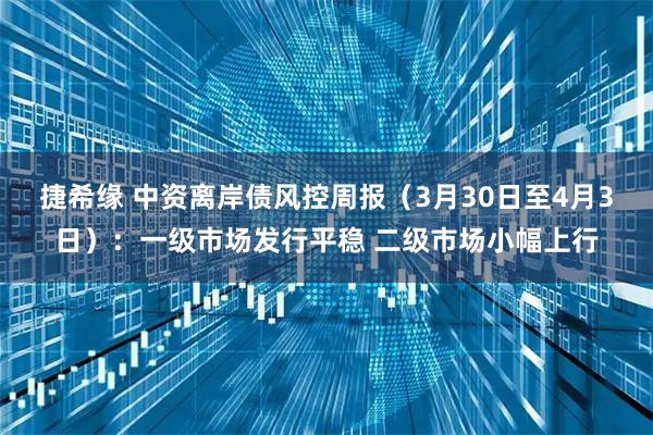 捷希缘 中资离岸债风控周报（3月30日至4月3日）：一级市场发行平稳 二级市场小幅上行