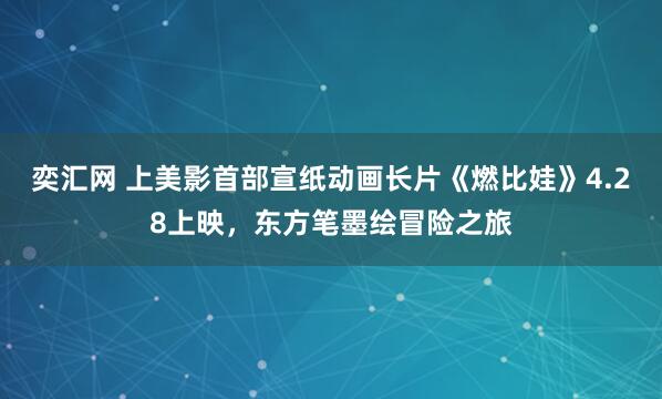 奕汇网 上美影首部宣纸动画长片《燃比娃》4.28上映，东方笔墨绘冒险之旅