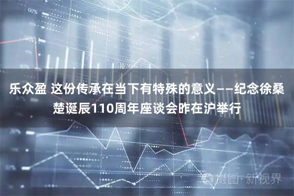 乐众盈 这份传承在当下有特殊的意义——纪念徐桑楚诞辰110周年座谈会昨在沪举行