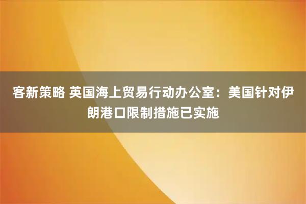 客新策略 英国海上贸易行动办公室：美国针对伊朗港口限制措施已实施